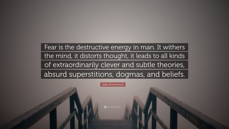 Jiddu Krishnamurti Quote: “Fear is the destructive energy in man. It withers the mind, it distorts thought, it leads to all kinds of extraordinarily clever and subtle theories, absurd superstitions, dogmas, and beliefs.”