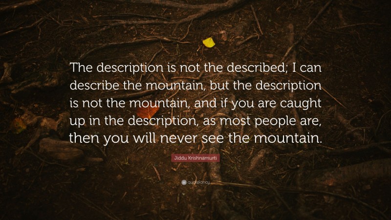 Jiddu Krishnamurti Quote: “The description is not the described; I can describe the mountain, but the description is not the mountain, and if you are caught up in the description, as most people are, then you will never see the mountain.”