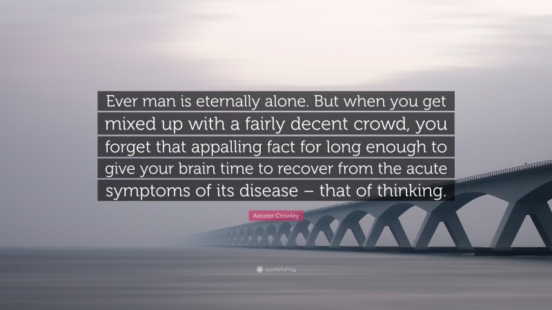 Aleister Crowley Quote: “Ever man is eternally alone. But when you get mixed up with a fairly decent crowd, you forget that appalling fact for long enough to give your brain time to recover from the acute symptoms of its disease – that of thinking.”