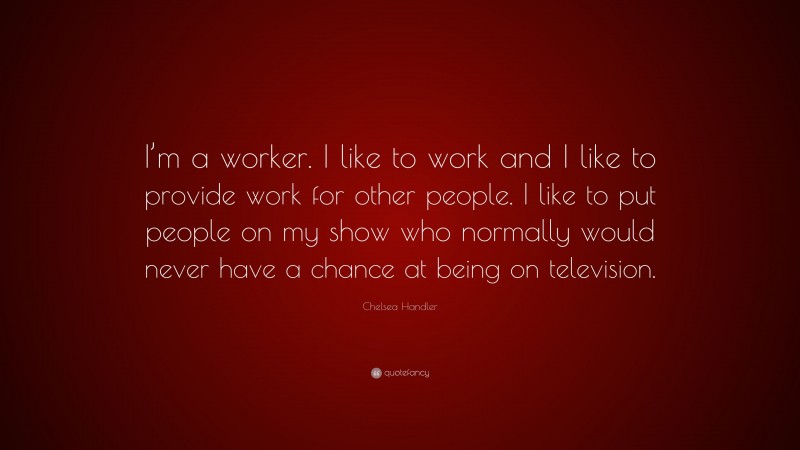 Chelsea Handler Quote: “I’m a worker. I like to work and I like to provide work for other people. I like to put people on my show who normally would never have a chance at being on television.”