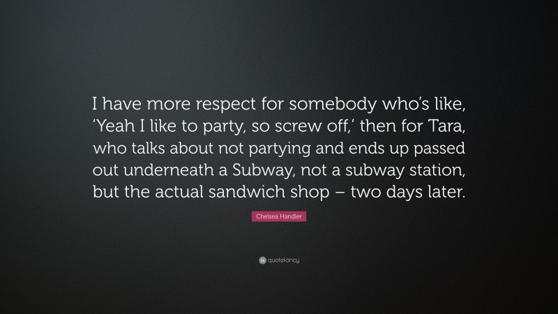 Chelsea Handler Quote: “I have more respect for somebody who’s like, ‘Yeah I like to party, so screw off,’ then for Tara, who talks about not partying and ends up passed out underneath a Subway, not a subway station, but the actual sandwich shop – two days later.”