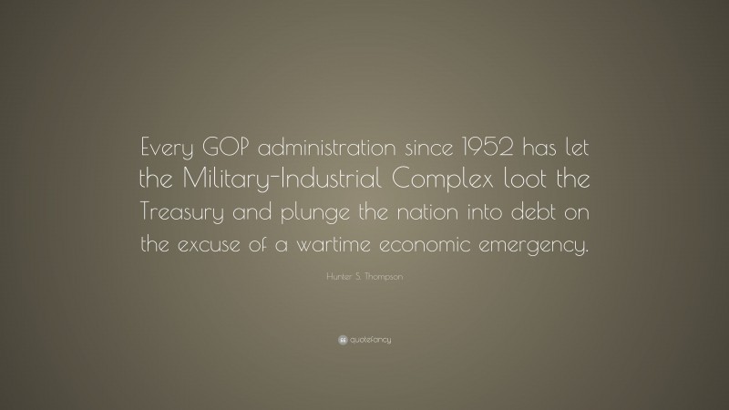 Hunter S. Thompson Quote: “Every GOP administration since 1952 has let the Military-Industrial Complex loot the Treasury and plunge the nation into debt on the excuse of a wartime economic emergency.”