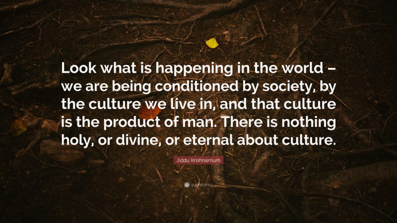 Jiddu Krishnamurti Quote: “Look what is happening in the world – we are being conditioned by society, by the culture we live in, and that culture is the product of man. There is nothing holy, or divine, or eternal about culture.”