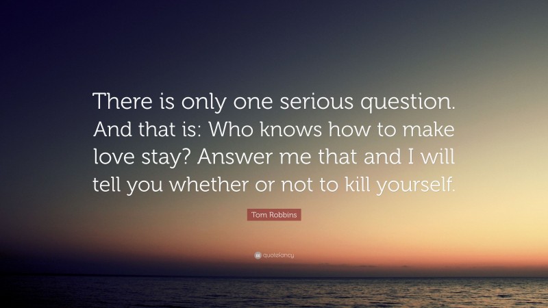 Tom Robbins Quote: “There is only one serious question. And that is: Who knows how to make love stay? Answer me that and I will tell you whether or not to kill yourself.”