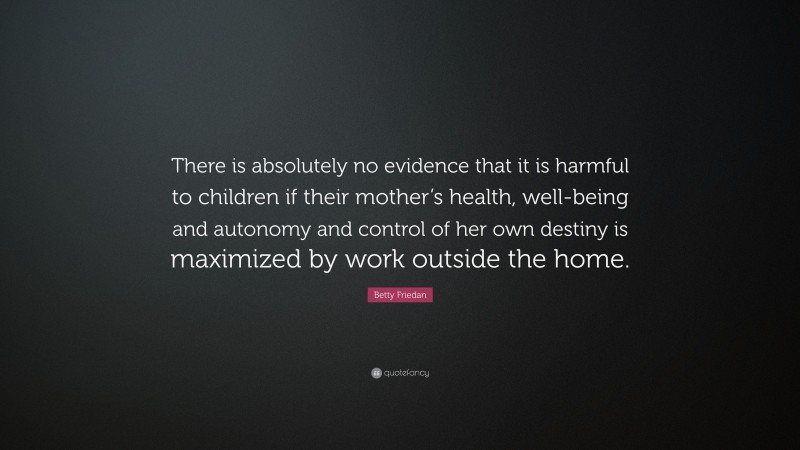 Betty Friedan Quote: “There is absolutely no evidence that it is harmful to children if their mother’s health, well-being and autonomy and control of her own destiny is maximized by work outside the home.”