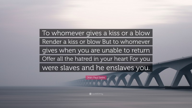 Jean-Paul Sartre Quote: “To whomever gives a kiss or a blow Render a kiss or blow But to whomever gives when you are unable to return Offer all the hatred in your heart For you were slaves and he enslaves you.”