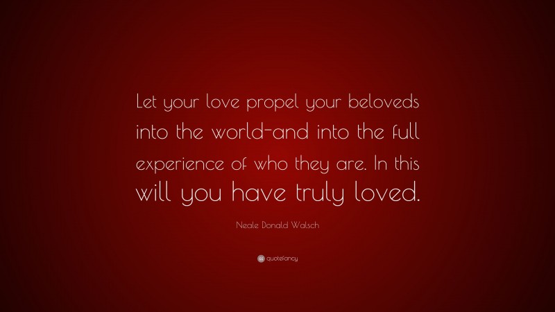 Neale Donald Walsch Quote: “Let your love propel your beloveds into the world-and into the full experience of who they are. In this will you have truly loved.”