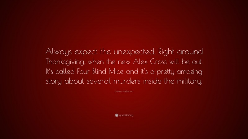 James Patterson Quote: “Always expect the unexpected. Right around Thanksgiving, when the new Alex Cross will be out. It’s called Four Blind Mice and it’s a pretty amazing story about several murders inside the military.”