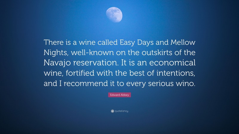 Edward Abbey Quote: “There is a wine called Easy Days and Mellow Nights, well-known on the outskirts of the Navajo reservation. It is an economical wine, fortified with the best of intentions, and I recommend it to every serious wino.”