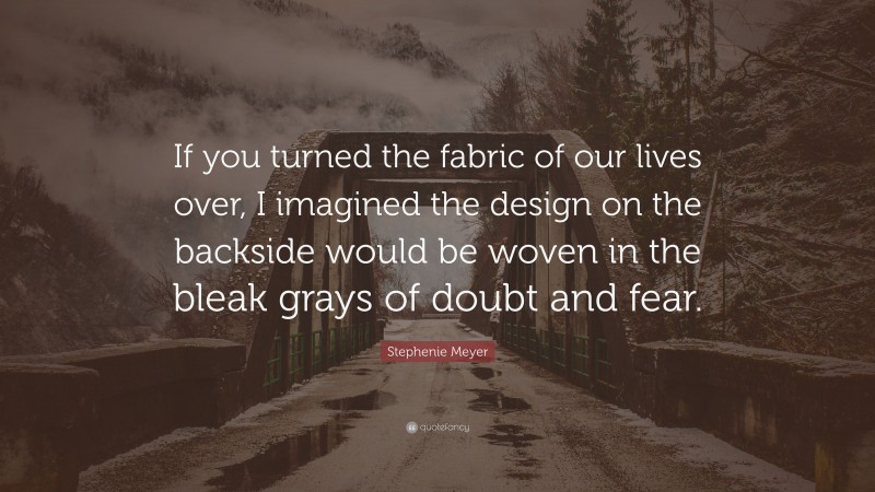 Stephenie Meyer Quote: “If you turned the fabric of our lives over, I imagined the design on the backside would be woven in the bleak grays of doubt and fear.”