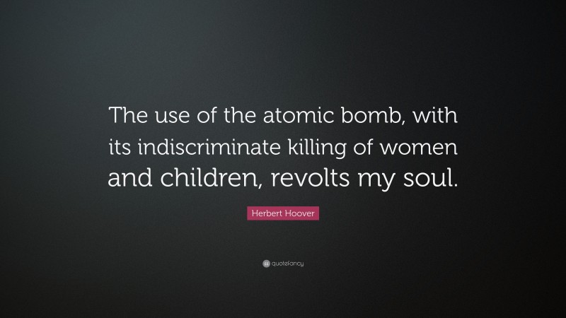 Herbert Hoover Quote: “The use of the atomic bomb, with its indiscriminate killing of women and children, revolts my soul.”
