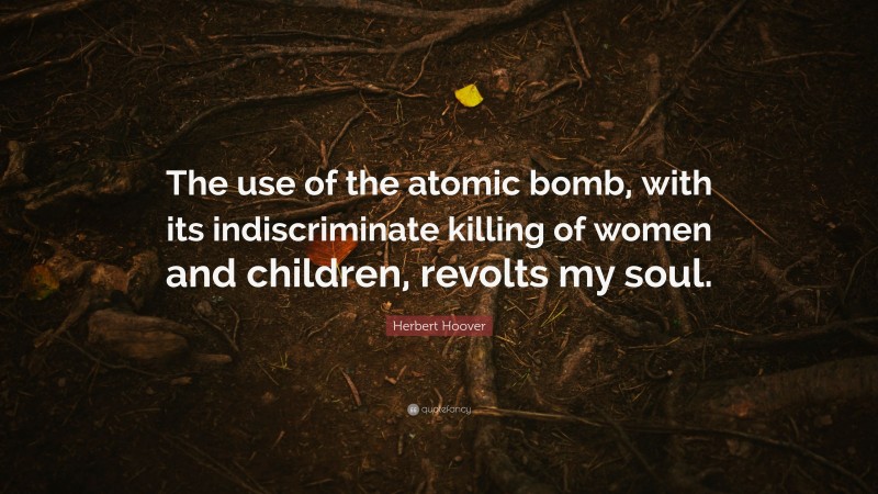 Herbert Hoover Quote: “The use of the atomic bomb, with its indiscriminate killing of women and children, revolts my soul.”
