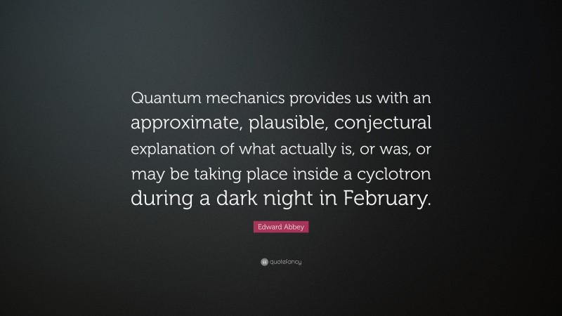 Edward Abbey Quote: “Quantum mechanics provides us with an approximate, plausible, conjectural explanation of what actually is, or was, or may be taking place inside a cyclotron during a dark night in February.”