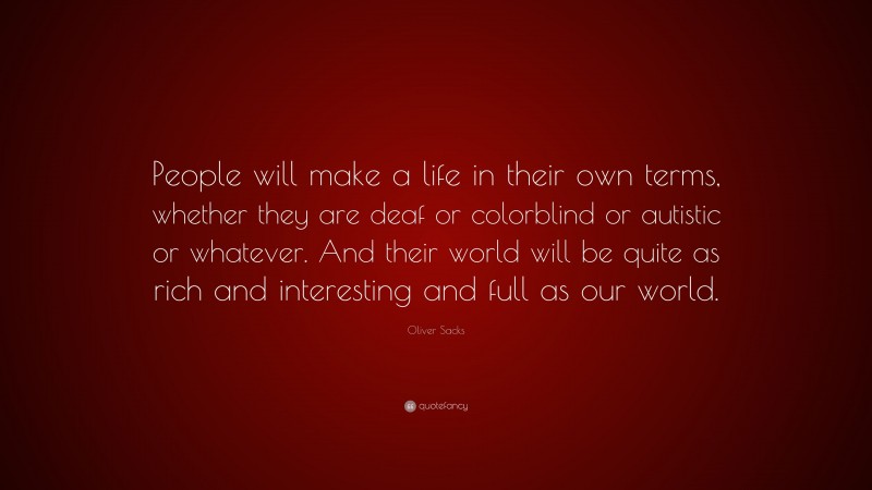 Oliver Sacks Quote: “People will make a life in their own terms, whether they are deaf or colorblind or autistic or whatever. And their world will be quite as rich and interesting and full as our world.”