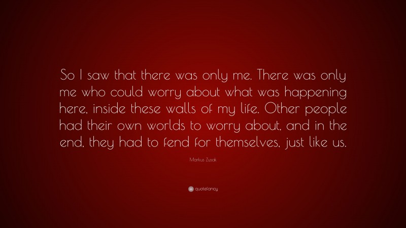 Markus Zusak Quote: “So I saw that there was only me. There was only me who could worry about what was happening here, inside these walls of my life. Other people had their own worlds to worry about, and in the end, they had to fend for themselves, just like us.”