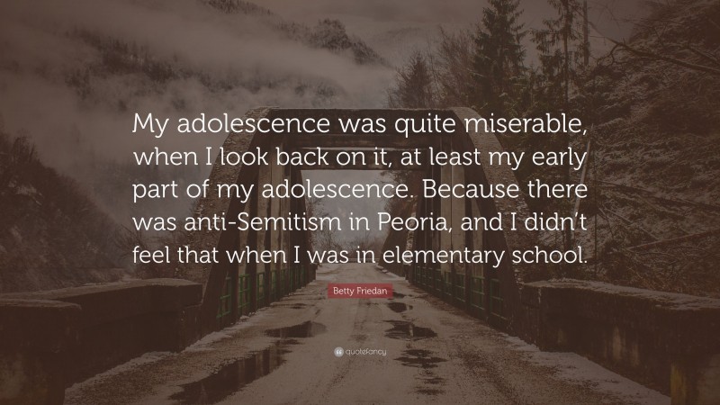Betty Friedan Quote: “My adolescence was quite miserable, when I look back on it, at least my early part of my adolescence. Because there was anti-Semitism in Peoria, and I didn’t feel that when I was in elementary school.”