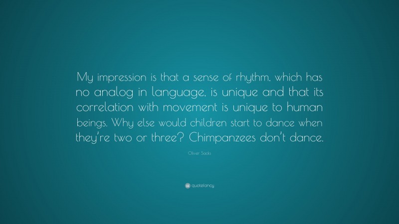 Oliver Sacks Quote: “My impression is that a sense of rhythm, which has no analog in language, is unique and that its correlation with movement is unique to human beings. Why else would children start to dance when they’re two or three? Chimpanzees don’t dance.”
