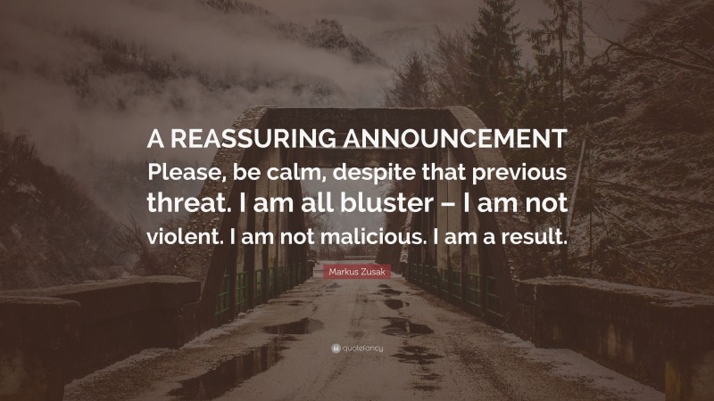 Markus Zusak Quote: “A REASSURING ANNOUNCEMENT Please, be calm, despite that previous threat. I am all bluster – I am not violent. I am not malicious. I am a result.”