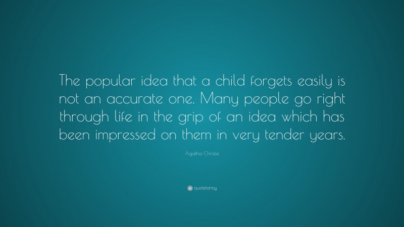 Agatha Christie Quote: “The popular idea that a child forgets easily is not an accurate one. Many people go right through life in the grip of an idea which has been impressed on them in very tender years.”
