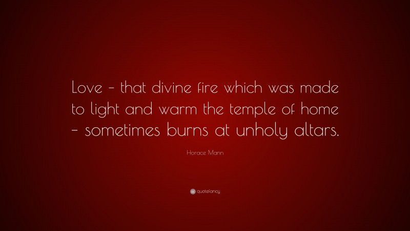 Horace Mann Quote: “Love – that divine fire which was made to light and warm the temple of home – sometimes burns at unholy altars.”