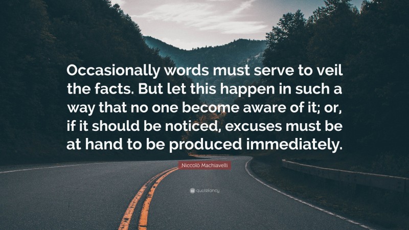 Niccolò Machiavelli Quote: “Occasionally words must serve to veil the facts. But let this happen in such a way that no one become aware of it; or, if it should be noticed, excuses must be at hand to be produced immediately.”