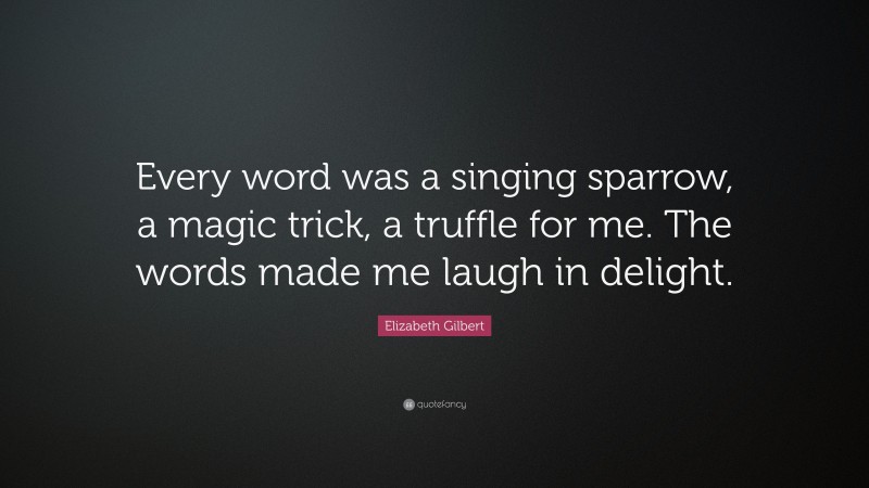 Elizabeth Gilbert Quote: “Every word was a singing sparrow, a magic trick, a truffle for me. The words made me laugh in delight.”