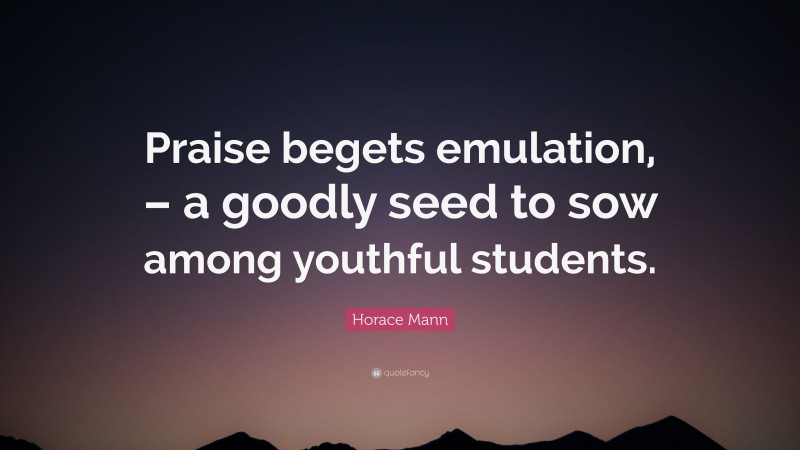 Horace Mann Quote: “Praise begets emulation, – a goodly seed to sow among youthful students.”