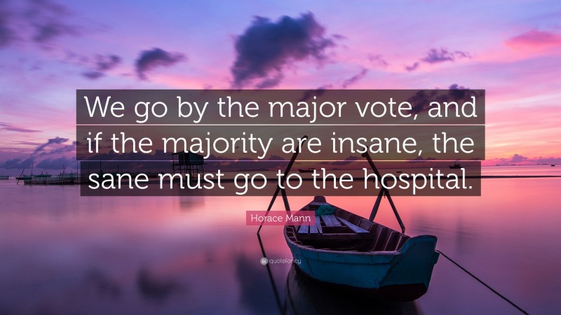 Horace Mann Quote: “We go by the major vote, and if the majority are insane, the sane must go to the hospital.”