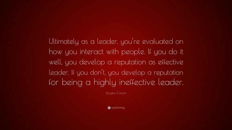 Douglas Conant Quote: “Ultimately as a leader, you’re evaluated on how you interact with people. If you do it well, you develop a reputation as effective leader. If you don’t, you develop a reputation for being a highly ineffective leader.”