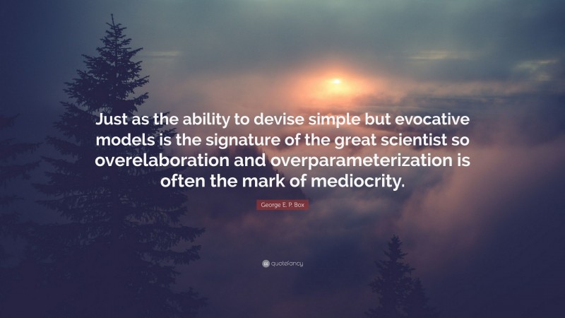 George E. P. Box Quote: “Just as the ability to devise simple but evocative models is the signature of the great scientist so overelaboration and overparameterization is often the mark of mediocrity.”