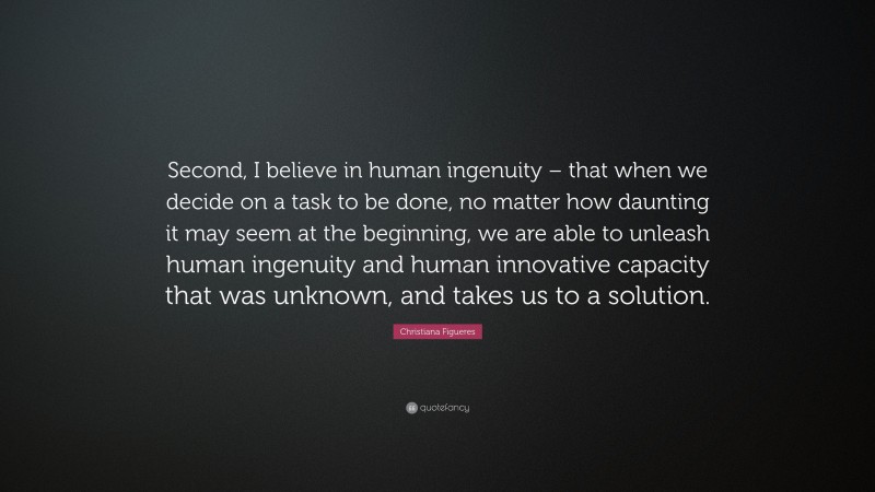 Christiana Figueres Quote: “Second, I believe in human ingenuity – that when we decide on a task to be done, no matter how daunting it may seem at the beginning, we are able to unleash human ingenuity and human innovative capacity that was unknown, and takes us to a solution.”