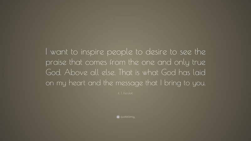 R. T. Kendall Quote: “I want to inspire people to desire to see the praise that comes from the one and only true God. Above all else. That is what God has laid on my heart and the message that I bring to you.”