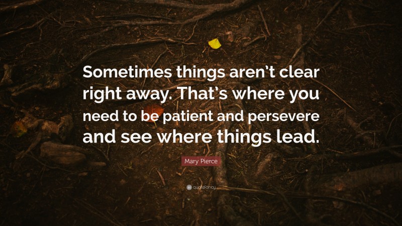 Mary Pierce Quote: “Sometimes things aren’t clear right away. That’s where you need to be patient and persevere and see where things lead.”