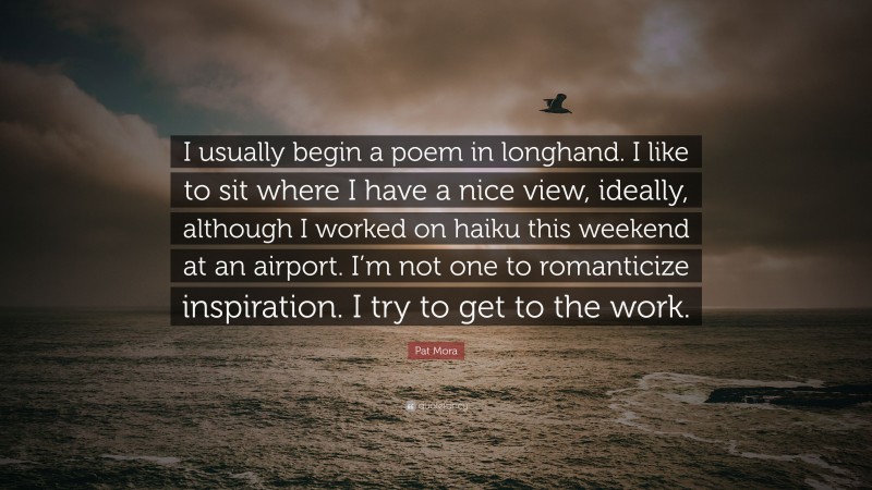 Pat Mora Quote: “I usually begin a poem in longhand. I like to sit where I have a nice view, ideally, although I worked on haiku this weekend at an airport. I’m not one to romanticize inspiration. I try to get to the work.”