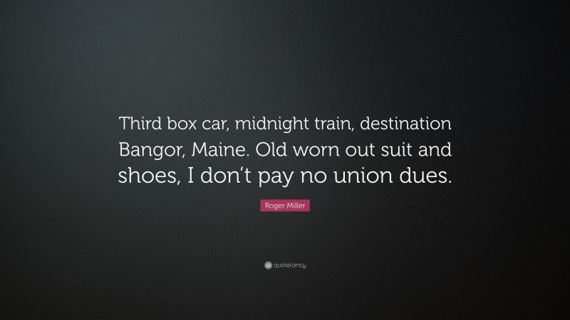 Roger Miller Quote: “Third box car, midnight train, destination Bangor, Maine. Old worn out suit and shoes, I don’t pay no union dues.”