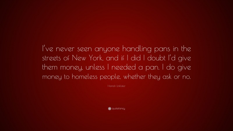 Hamish Linklater Quote: “I’ve never seen anyone handling pans in the streets of New York, and if I did I doubt I’d give them money, unless I needed a pan. I do give money to homeless people, whether they ask or no.”
