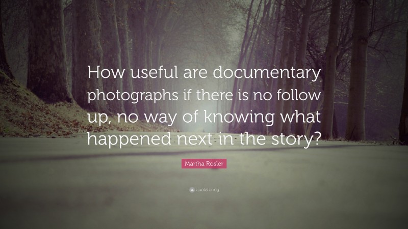 Martha Rosler Quote: “How useful are documentary photographs if there is no follow up, no way of knowing what happened next in the story?”