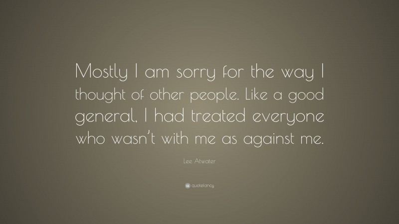 Lee Atwater Quote: “Mostly I am sorry for the way I thought of other people. Like a good general, I had treated everyone who wasn’t with me as against me.”