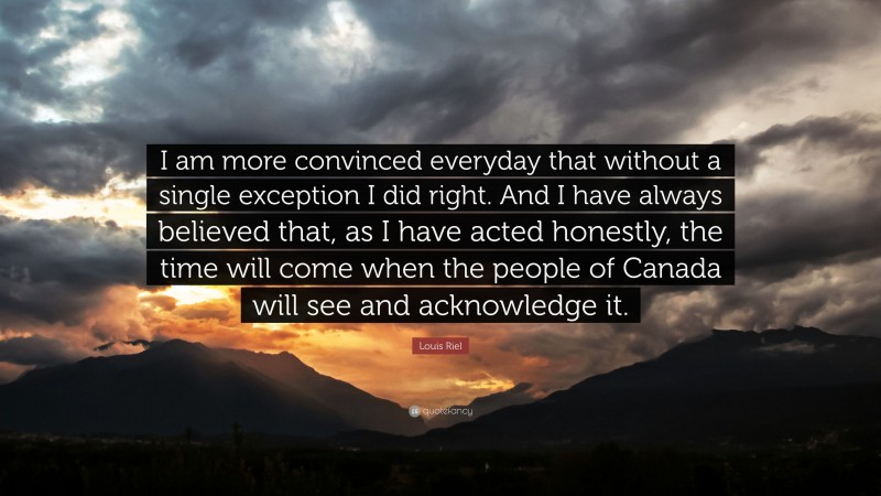 Louis Riel Quote: “I am more convinced everyday that without a single exception I did right. And I have always believed that, as I have acted honestly, the time will come when the people of Canada will see and acknowledge it.”