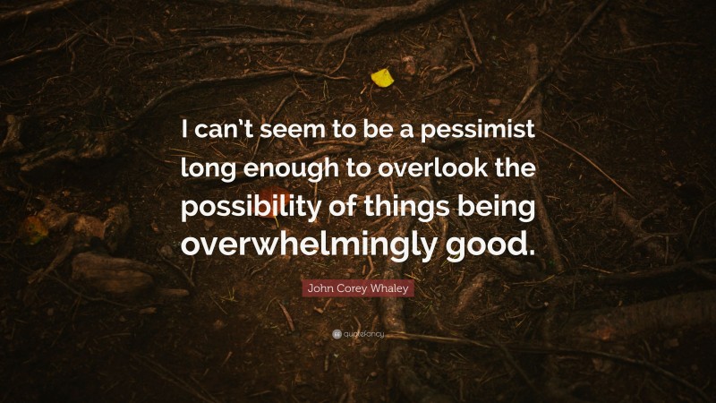 John Corey Whaley Quote: “I can’t seem to be a pessimist long enough to overlook the possibility of things being overwhelmingly good.”