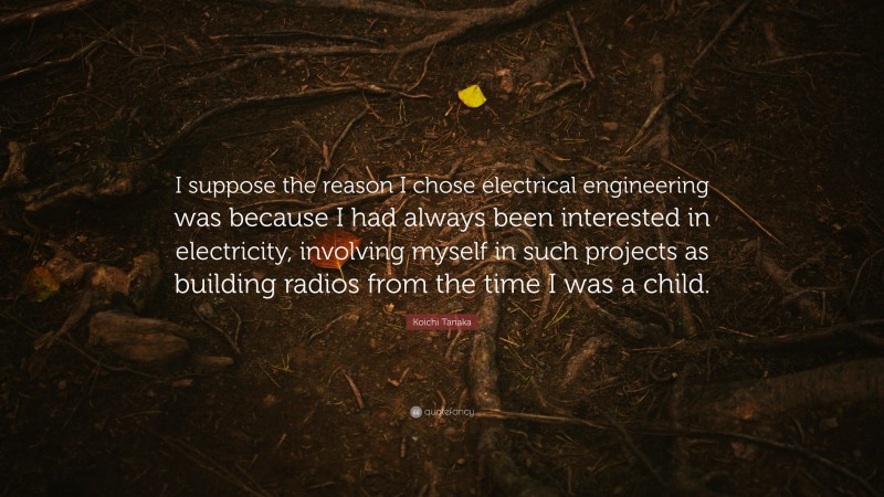 Koichi Tanaka Quote: “I suppose the reason I chose electrical engineering was because I had always been interested in electricity, involving myself in such projects as building radios from the time I was a child.”