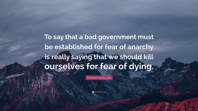 Richard Henry Lee Quote: “To say that a bad government must be established for fear of anarchy is really saying that we should kill ourselves for fear of dying.”