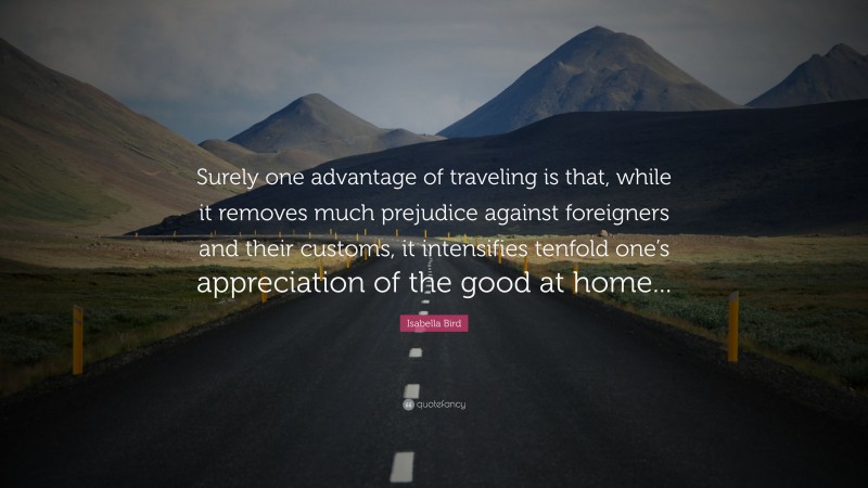 Isabella Bird Quote: “Surely one advantage of traveling is that, while it removes much prejudice against foreigners and their customs, it intensifies tenfold one’s appreciation of the good at home...”