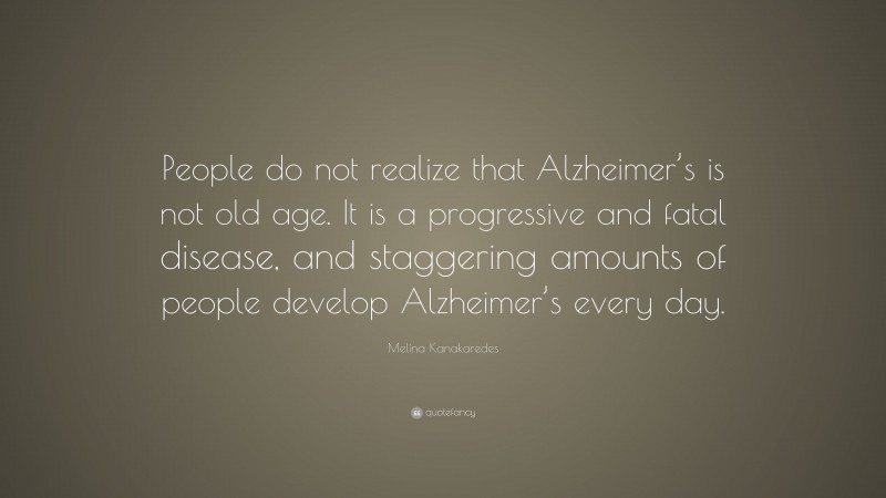 Melina Kanakaredes Quote: “People do not realize that Alzheimer’s is not old age. It is a progressive and fatal disease, and staggering amounts of people develop Alzheimer’s every day.”