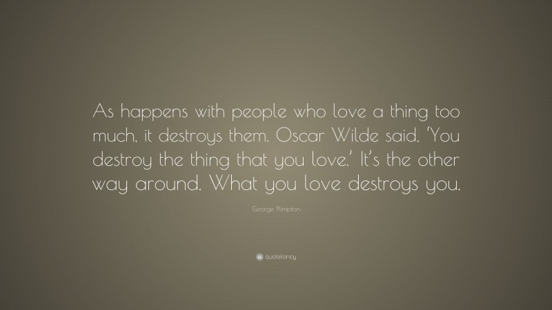 George Plimpton Quote: “As happens with people who love a thing too much, it destroys them. Oscar Wilde said, ‘You destroy the thing that you love.’ It’s the other way around. What you love destroys you.”