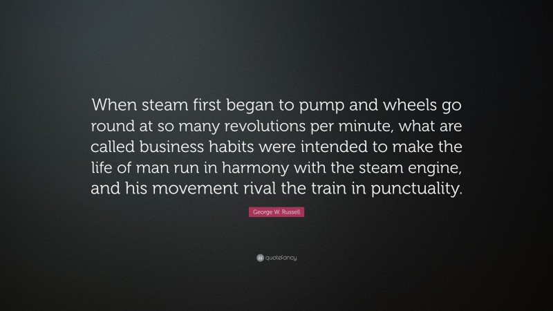George W. Russell Quote: “When steam first began to pump and wheels go round at so many revolutions per minute, what are called business habits were intended to make the life of man run in harmony with the steam engine, and his movement rival the train in punctuality.”