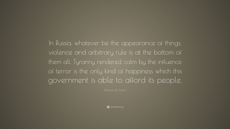 Marquis de Custine Quote: “In Russia, whatever be the appearance of things, violence and arbitrary rule is at the bottom of them all. Tyranny rendered calm by the influence of terror is the only kind of happiness which this government is able to afford its people.”