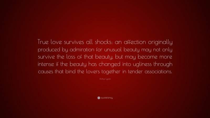 Arthur Lynch Quote: “True love survives all shocks: an affection originally produced by admiration for unusual beauty may not only survive the loss of that beauty, but may become more intense if the beauty has changed into ugliness through causes that bind the lovers together in tender associations.”