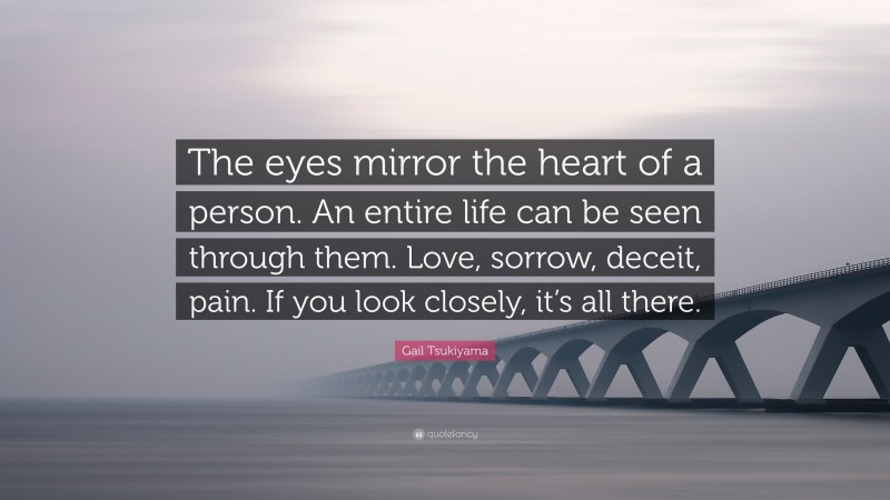 Gail Tsukiyama Quote: “The eyes mirror the heart of a person. An entire life can be seen through them. Love, sorrow, deceit, pain. If you look closely, it’s all there.”