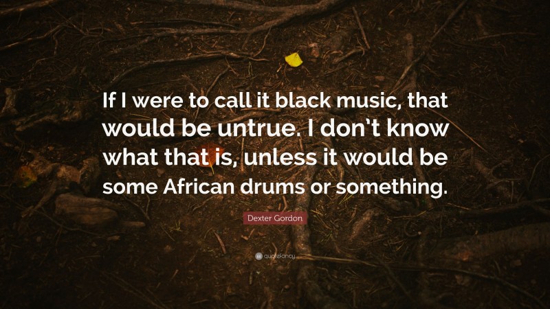 Dexter Gordon Quote: “If I were to call it black music, that would be untrue. I don’t know what that is, unless it would be some African drums or something.”
